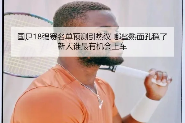 国足18强赛名单预测引热议 哪些熟面孔稳了 新人谁最有机会上车
